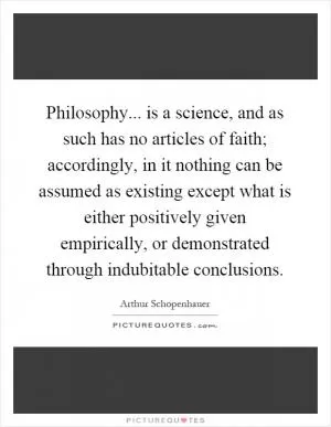 Philosophy... is a science, and as such has no articles of faith; accordingly, in it nothing can be assumed as existing except what is either positively given empirically, or demonstrated through indubitable conclusions Picture Quote #1