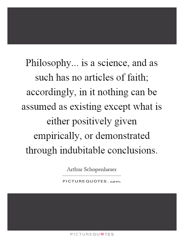 Philosophy... is a science, and as such has no articles of faith; accordingly, in it nothing can be assumed as existing except what is either positively given empirically, or demonstrated through indubitable conclusions Picture Quote #1