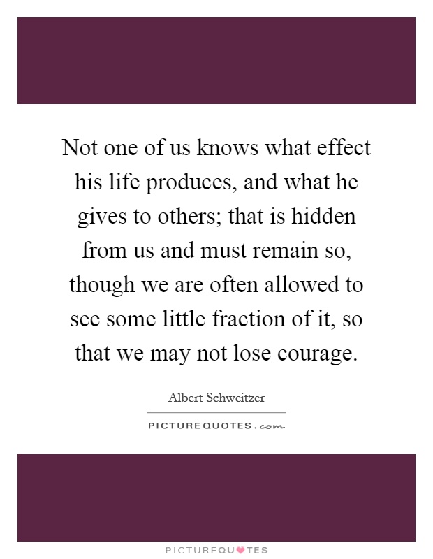 Not one of us knows what effect his life produces, and what he gives to others; that is hidden from us and must remain so, though we are often allowed to see some little fraction of it, so that we may not lose courage Picture Quote #1