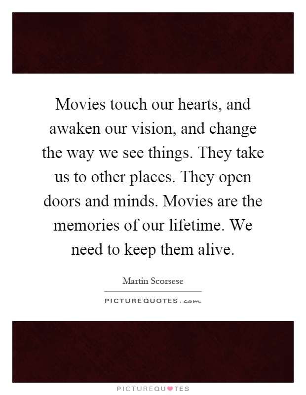 Movies touch our hearts, and awaken our vision, and change the way we see things. They take us to other places. They open doors and minds. Movies are the memories of our lifetime. We need to keep them alive Picture Quote #1