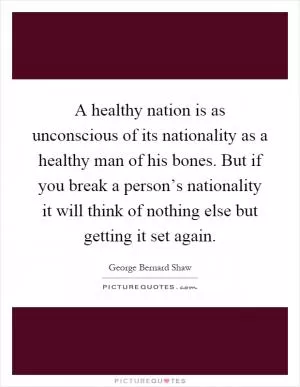 A healthy nation is as unconscious of its nationality as a healthy man of his bones. But if you break a person’s nationality it will think of nothing else but getting it set again Picture Quote #1