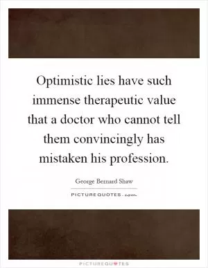 Optimistic lies have such immense therapeutic value that a doctor who cannot tell them convincingly has mistaken his profession Picture Quote #1