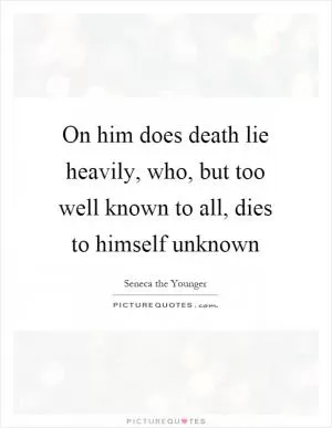 On him does death lie heavily, who, but too well known to all, dies to himself unknown Picture Quote #1