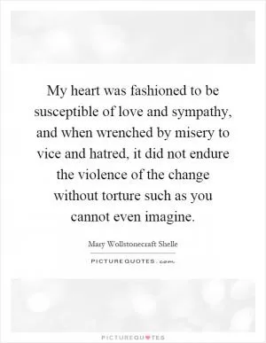 My heart was fashioned to be susceptible of love and sympathy, and when wrenched by misery to vice and hatred, it did not endure the violence of the change without torture such as you cannot even imagine Picture Quote #1