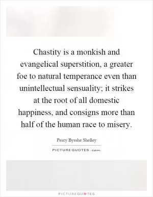 Chastity is a monkish and evangelical superstition, a greater foe to natural temperance even than unintellectual sensuality; it strikes at the root of all domestic happiness, and consigns more than half of the human race to misery Picture Quote #1
