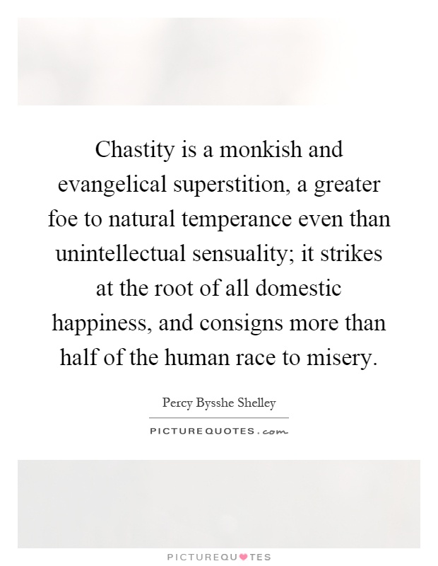 Chastity is a monkish and evangelical superstition, a greater foe to natural temperance even than unintellectual sensuality; it strikes at the root of all domestic happiness, and consigns more than half of the human race to misery Picture Quote #1