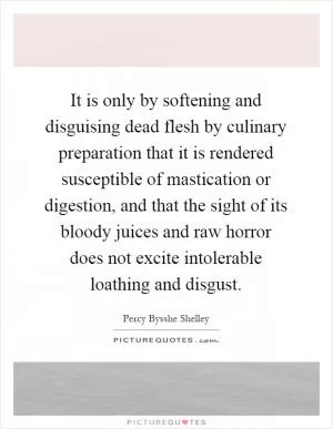 It is only by softening and disguising dead flesh by culinary preparation that it is rendered susceptible of mastication or digestion, and that the sight of its bloody juices and raw horror does not excite intolerable loathing and disgust Picture Quote #1