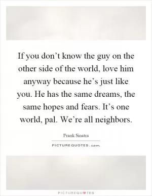 If you don’t know the guy on the other side of the world, love him anyway because he’s just like you. He has the same dreams, the same hopes and fears. It’s one world, pal. We’re all neighbors Picture Quote #1