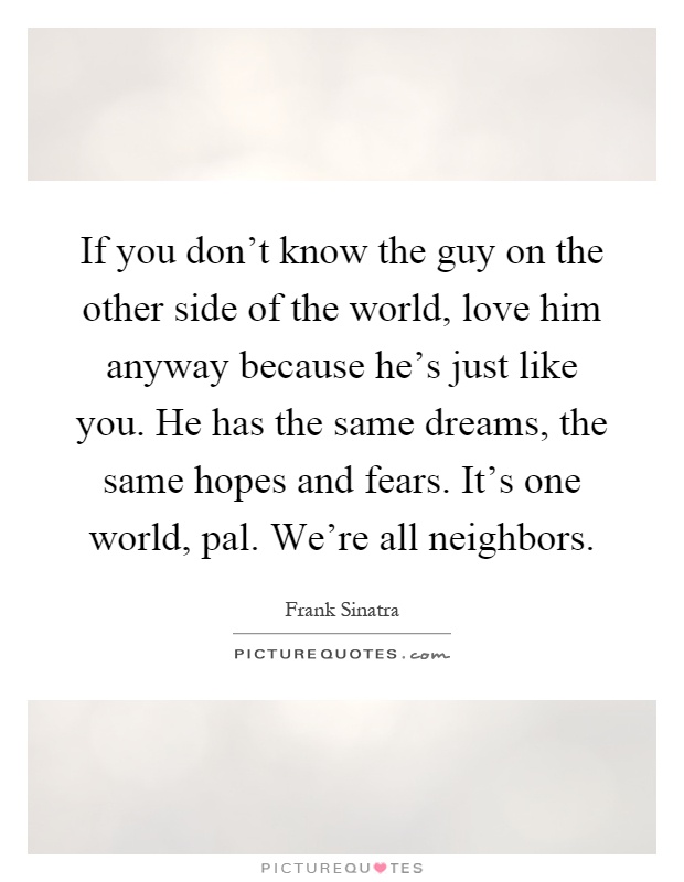 If you don't know the guy on the other side of the world, love him anyway because he's just like you. He has the same dreams, the same hopes and fears. It's one world, pal. We're all neighbors Picture Quote #1
