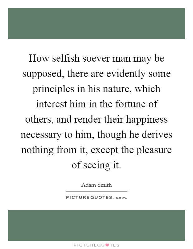 How selfish soever man may be supposed, there are evidently some principles in his nature, which interest him in the fortune of others, and render their happiness necessary to him, though he derives nothing from it, except the pleasure of seeing it Picture Quote #1