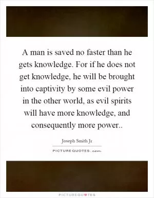 A man is saved no faster than he gets knowledge. For if he does not get knowledge, he will be brought into captivity by some evil power in the other world, as evil spirits will have more knowledge, and consequently more power Picture Quote #1
