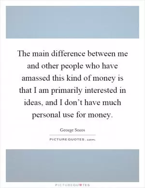The main difference between me and other people who have amassed this kind of money is that I am primarily interested in ideas, and I don’t have much personal use for money Picture Quote #1