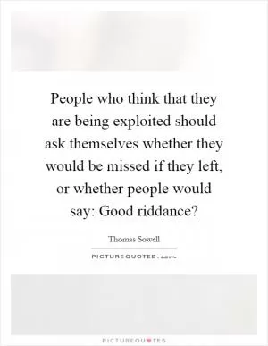 People who think that they are being exploited should ask themselves whether they would be missed if they left, or whether people would say: Good riddance? Picture Quote #1