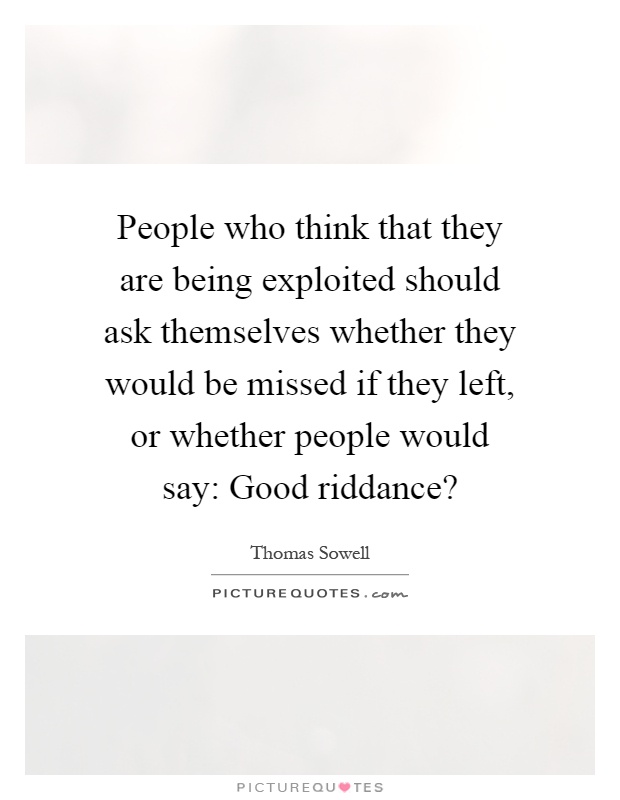 People who think that they are being exploited should ask themselves whether they would be missed if they left, or whether people would say: Good riddance? Picture Quote #1