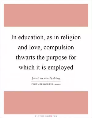 In education, as in religion and love, compulsion thwarts the purpose for which it is employed Picture Quote #1