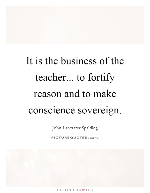 It is the business of the teacher... to fortify reason and to make conscience sovereign Picture Quote #1