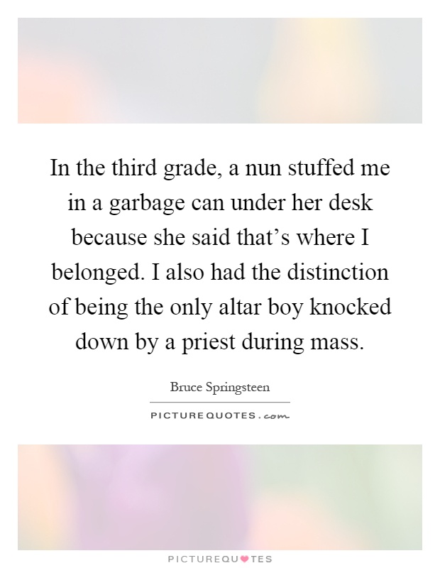In the third grade, a nun stuffed me in a garbage can under her desk because she said that's where I belonged. I also had the distinction of being the only altar boy knocked down by a priest during mass Picture Quote #1
