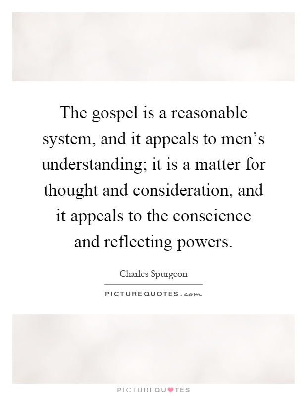 The gospel is a reasonable system, and it appeals to men's understanding; it is a matter for thought and consideration, and it appeals to the conscience and reflecting powers Picture Quote #1