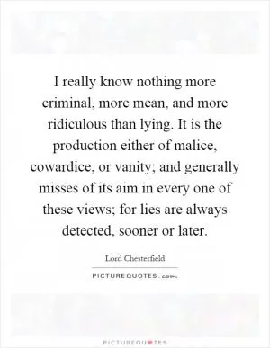 I really know nothing more criminal, more mean, and more ridiculous than lying. It is the production either of malice, cowardice, or vanity; and generally misses of its aim in every one of these views; for lies are always detected, sooner or later Picture Quote #1