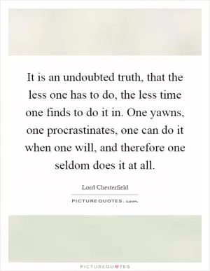 It is an undoubted truth, that the less one has to do, the less time one finds to do it in. One yawns, one procrastinates, one can do it when one will, and therefore one seldom does it at all Picture Quote #1