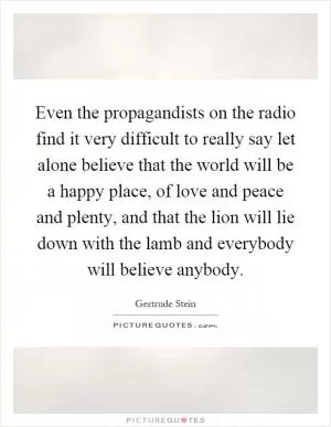 Even the propagandists on the radio find it very difficult to really say let alone believe that the world will be a happy place, of love and peace and plenty, and that the lion will lie down with the lamb and everybody will believe anybody Picture Quote #1