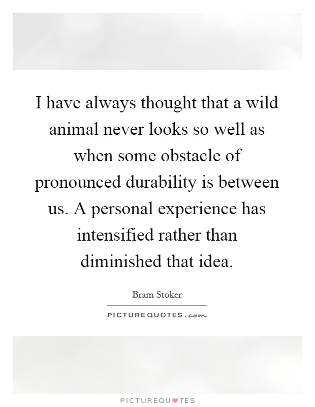 I have always thought that a wild animal never looks so well as when some obstacle of pronounced durability is between us. A personal experience has intensified rather than diminished that idea Picture Quote #1