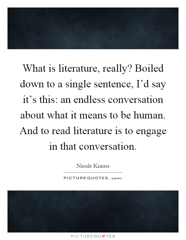 What is literature, really? Boiled down to a single sentence, I'd say it's this: an endless conversation about what it means to be human. And to read literature is to engage in that conversation Picture Quote #1