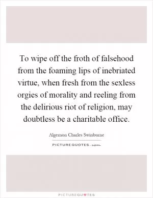To wipe off the froth of falsehood from the foaming lips of inebriated virtue, when fresh from the sexless orgies of morality and reeling from the delirious riot of religion, may doubtless be a charitable office Picture Quote #1