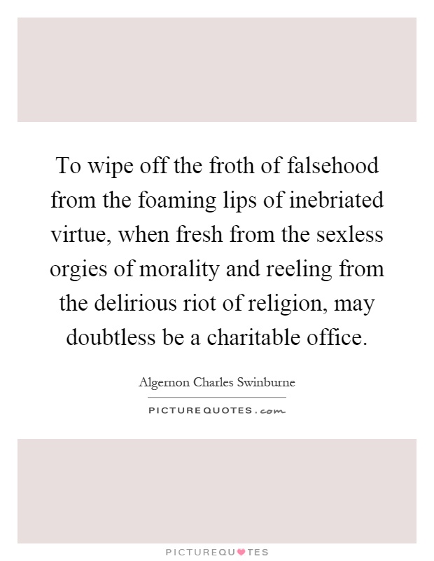 To wipe off the froth of falsehood from the foaming lips of inebriated virtue, when fresh from the sexless orgies of morality and reeling from the delirious riot of religion, may doubtless be a charitable office Picture Quote #1