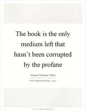 The book is the only medium left that hasn’t been corrupted by the profane Picture Quote #1