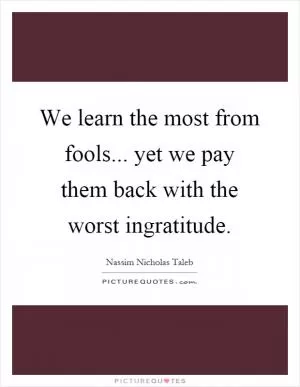 We learn the most from fools... yet we pay them back with the worst ingratitude Picture Quote #1