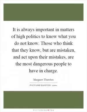 It is always important in matters of high politics to know what you do not know. Those who think that they know, but are mistaken, and act upon their mistakes, are the most dangerous people to have in charge Picture Quote #1
