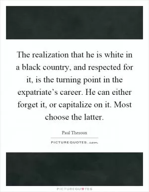 The realization that he is white in a black country, and respected for it, is the turning point in the expatriate’s career. He can either forget it, or capitalize on it. Most choose the latter Picture Quote #1