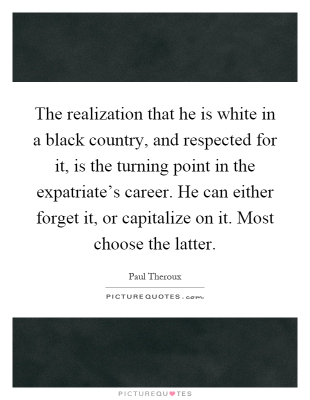 The realization that he is white in a black country, and respected for it, is the turning point in the expatriate's career. He can either forget it, or capitalize on it. Most choose the latter Picture Quote #1