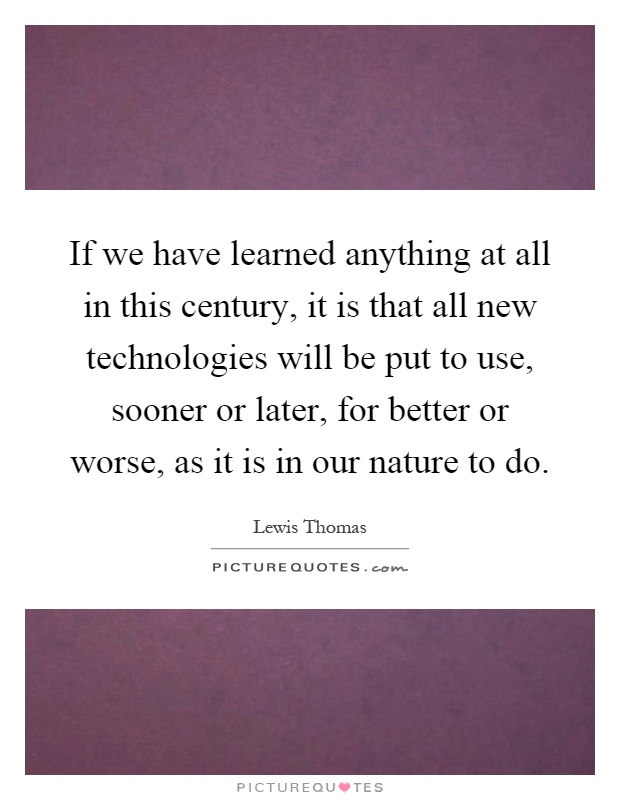 If we have learned anything at all in this century, it is that all new technologies will be put to use, sooner or later, for better or worse, as it is in our nature to do Picture Quote #1