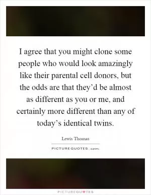 I agree that you might clone some people who would look amazingly like their parental cell donors, but the odds are that they’d be almost as different as you or me, and certainly more different than any of today’s identical twins Picture Quote #1