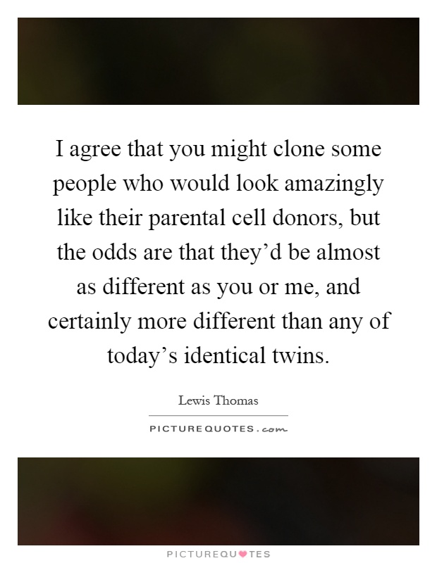 I agree that you might clone some people who would look amazingly like their parental cell donors, but the odds are that they'd be almost as different as you or me, and certainly more different than any of today's identical twins Picture Quote #1