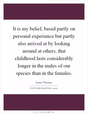 It is my belief, based partly on personal experience but partly also arrived at by looking around at others, that childhood lasts considerably longer in the males of our species than in the females Picture Quote #1