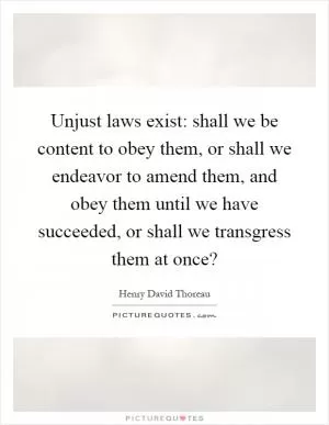 Unjust laws exist: shall we be content to obey them, or shall we endeavor to amend them, and obey them until we have succeeded, or shall we transgress them at once? Picture Quote #1