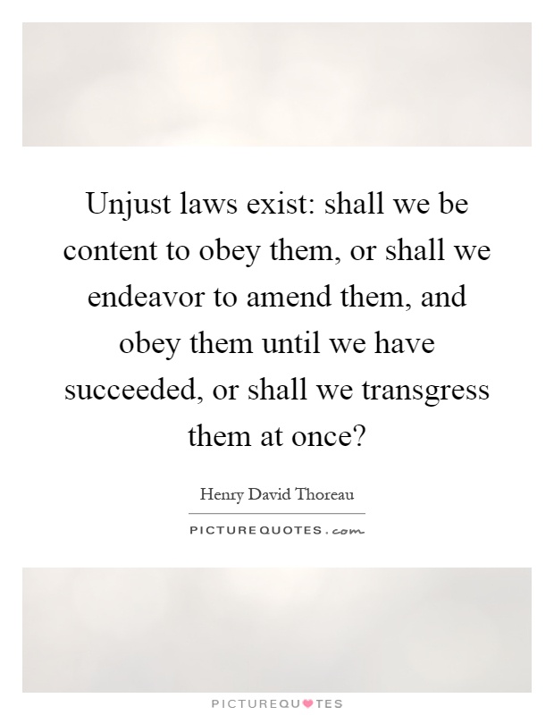 Unjust laws exist: shall we be content to obey them, or shall we endeavor to amend them, and obey them until we have succeeded, or shall we transgress them at once? Picture Quote #1
