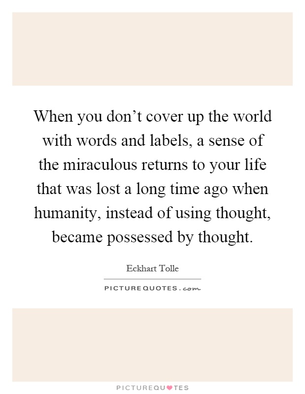 When you don't cover up the world with words and labels, a sense of the miraculous returns to your life that was lost a long time ago when humanity, instead of using thought, became possessed by thought Picture Quote #1