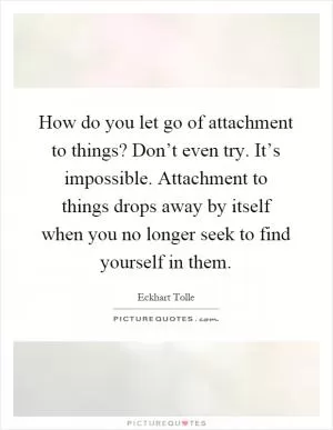 How do you let go of attachment to things? Don’t even try. It’s impossible. Attachment to things drops away by itself when you no longer seek to find yourself in them Picture Quote #1