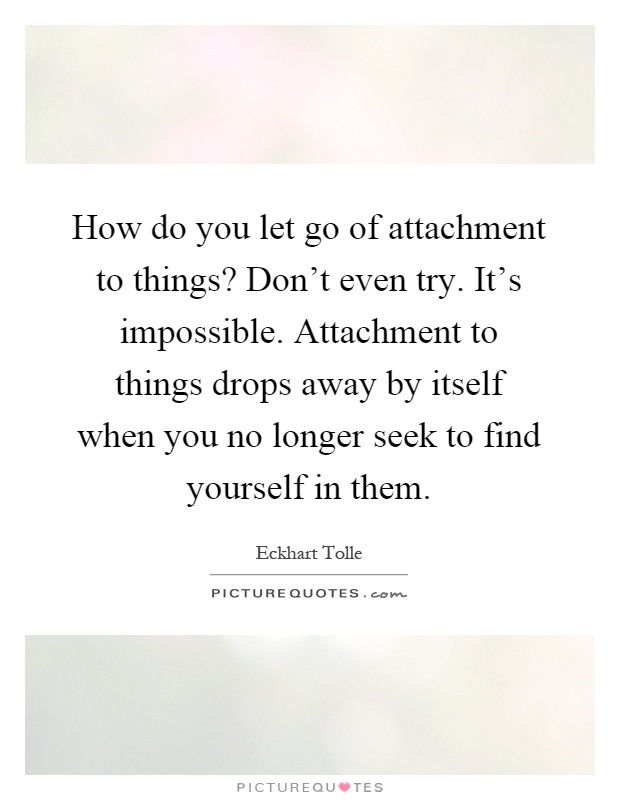 How do you let go of attachment to things? Don't even try. It's impossible. Attachment to things drops away by itself when you no longer seek to find yourself in them Picture Quote #1