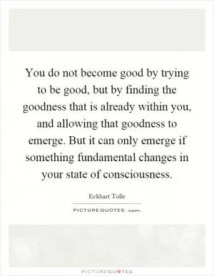 You do not become good by trying to be good, but by finding the goodness that is already within you, and allowing that goodness to emerge. But it can only emerge if something fundamental changes in your state of consciousness Picture Quote #1