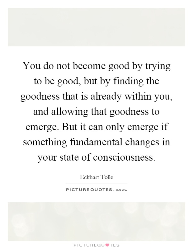 You do not become good by trying to be good, but by finding the goodness that is already within you, and allowing that goodness to emerge. But it can only emerge if something fundamental changes in your state of consciousness Picture Quote #1