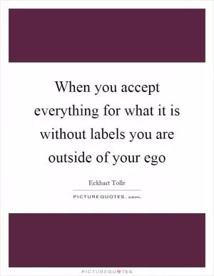 When you accept everything for what it is without labels you are outside of your ego Picture Quote #1