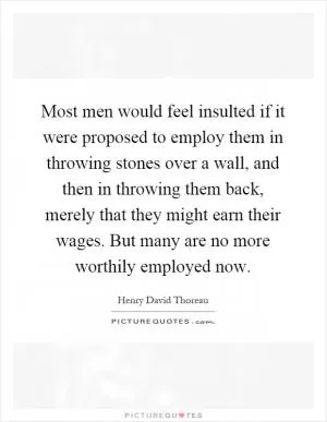 Most men would feel insulted if it were proposed to employ them in throwing stones over a wall, and then in throwing them back, merely that they might earn their wages. But many are no more worthily employed now Picture Quote #1