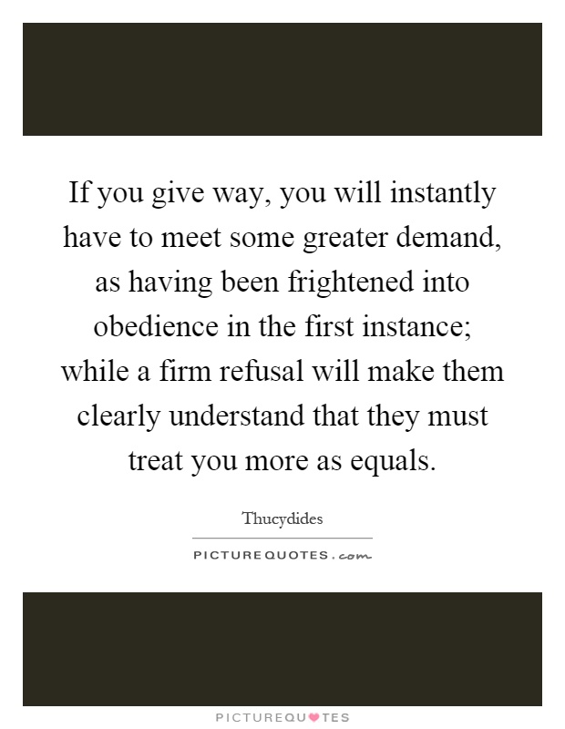 If you give way, you will instantly have to meet some greater demand, as having been frightened into obedience in the first instance; while a firm refusal will make them clearly understand that they must treat you more as equals Picture Quote #1