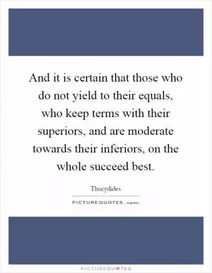 And it is certain that those who do not yield to their equals, who keep terms with their superiors, and are moderate towards their inferiors, on the whole succeed best Picture Quote #1