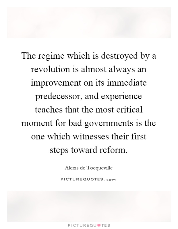 The regime which is destroyed by a revolution is almost always an improvement on its immediate predecessor, and experience teaches that the most critical moment for bad governments is the one which witnesses their first steps toward reform Picture Quote #1